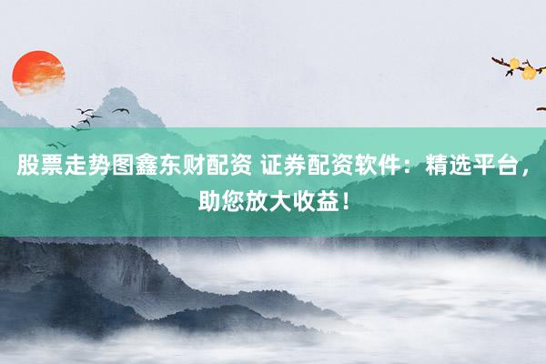 股票走势图鑫东财配资 证券配资软件：精选平台，助您放大收益！