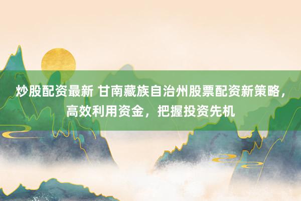 炒股配资最新 甘南藏族自治州股票配资新策略，高效利用资金，把握投资先机
