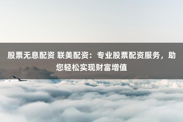 股票无息配资 联美配资：专业股票配资服务，助您轻松实现财富增值