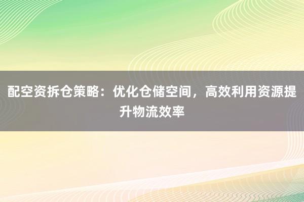配空资拆仓策略：优化仓储空间，高效利用资源提升物流效率