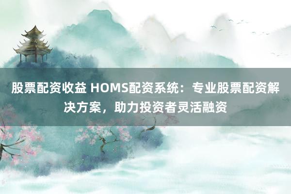 股票配资收益 HOMS配资系统：专业股票配资解决方案，助力投资者灵活融资