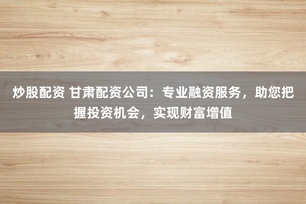 炒股配资 甘肃配资公司：专业融资服务，助您把握投资机会，实现财富增值