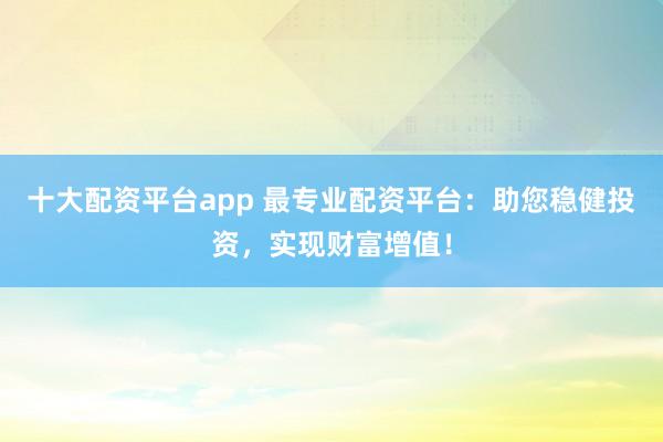 十大配资平台app 最专业配资平台：助您稳健投资，实现财富增值！