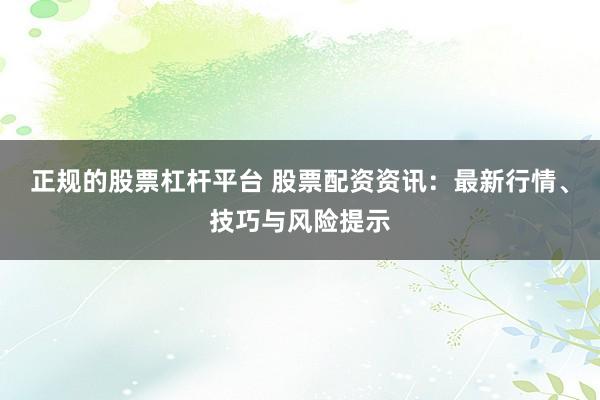 正规的股票杠杆平台 股票配资资讯：最新行情、技巧与风险提示