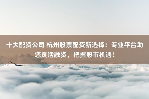 十大配资公司 杭州股票配资新选择：专业平台助您灵活融资，把握股市机遇！