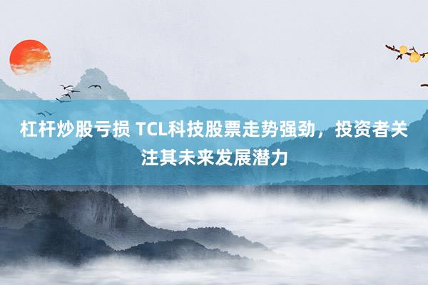 杠杆炒股亏损 TCL科技股票走势强劲，投资者关注其未来发展潜力