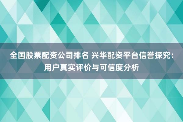 全国股票配资公司排名 兴华配资平台信誉探究：用户真实评价与可信度分析