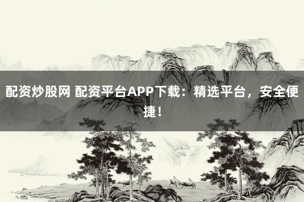 配资炒股网 配资平台APP下载：精选平台，安全便捷！
