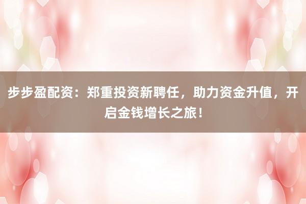 步步盈配资：郑重投资新聘任，助力资金升值，开启金钱增长之旅！