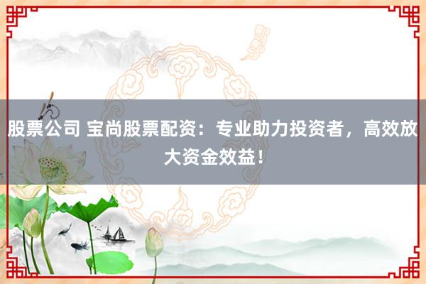 股票公司 宝尚股票配资：专业助力投资者，高效放大资金效益！