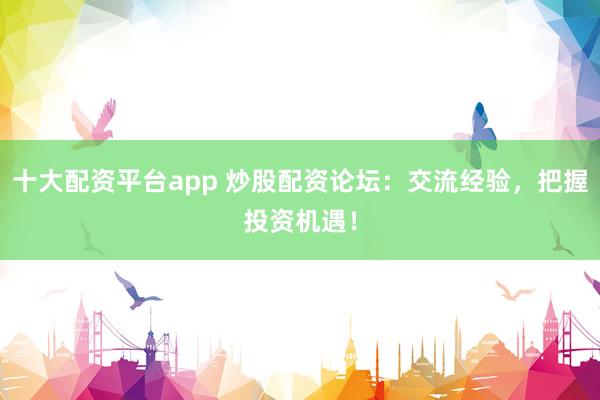 十大配资平台app 炒股配资论坛：交流经验，把握投资机遇！