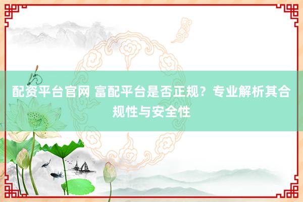 配资平台官网 富配平台是否正规？专业解析其合规性与安全性