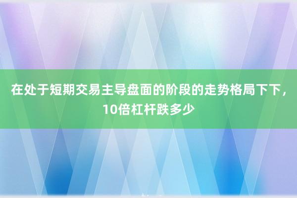 在处于短期交易主导盘面的阶段的走势格局下下，10倍杠杆跌多少