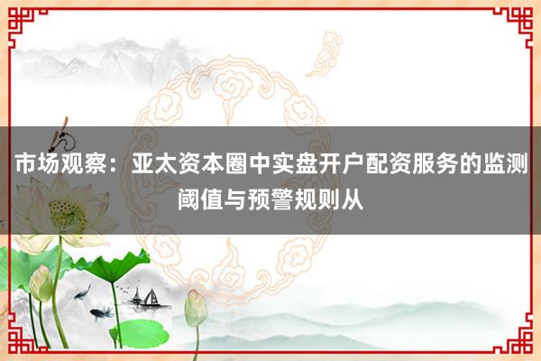 市场观察：亚太资本圈中实盘开户配资服务的监测阈值与预警规则从