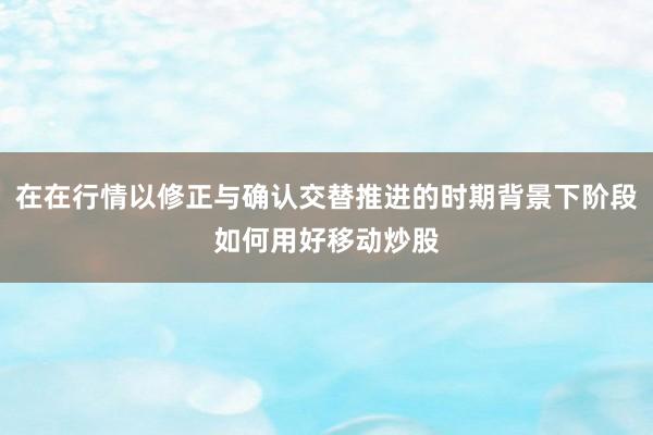 在在行情以修正与确认交替推进的时期背景下阶段如何用好移动炒股