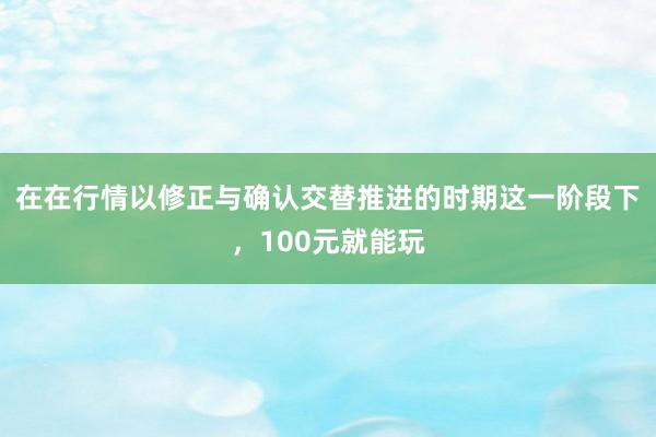 在在行情以修正与确认交替推进的时期这一阶段下，100元就能玩