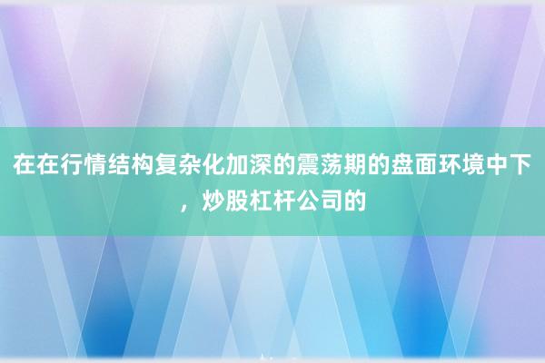 在在行情结构复杂化加深的震荡期的盘面环境中下，炒股杠杆公司的