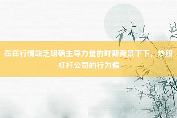 在在行情缺乏明确主导力量的时期背景下下，炒股杠杆公司的行为偏