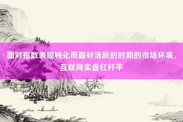 面对指数表现钝化而题材活跃的时期的市场环境，互联网实盘杠杆平