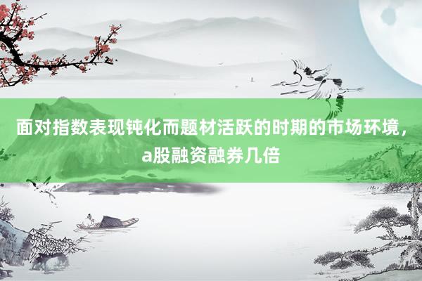 面对指数表现钝化而题材活跃的时期的市场环境，a股融资融券几倍