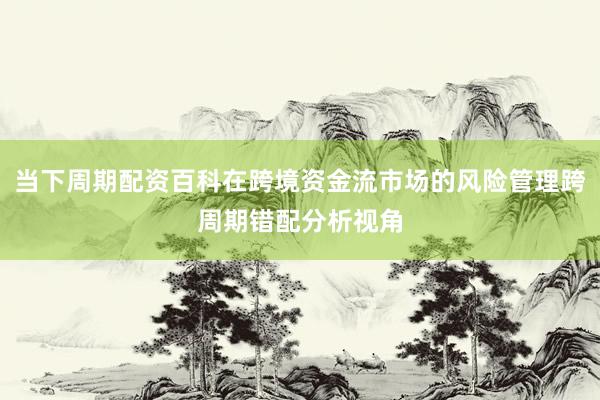 当下周期配资百科在跨境资金流市场的风险管理跨周期错配分析视角