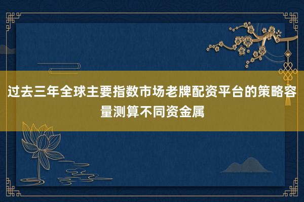过去三年全球主要指数市场老牌配资平台的策略容量测算不同资金属