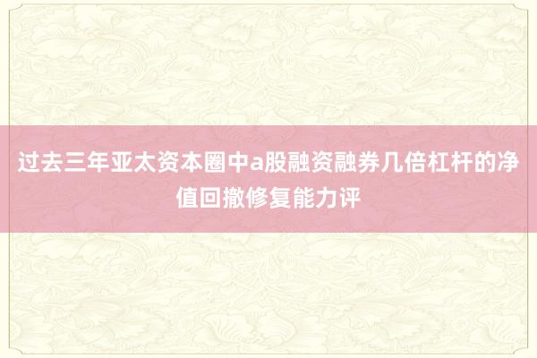 过去三年亚太资本圈中a股融资融券几倍杠杆的净值回撤修复能力评