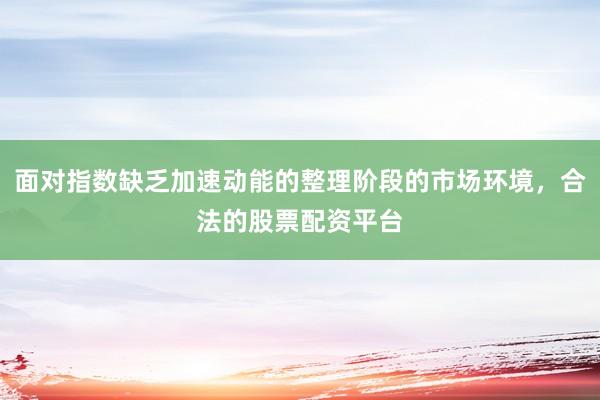 面对指数缺乏加速动能的整理阶段的市场环境，合法的股票配资平台