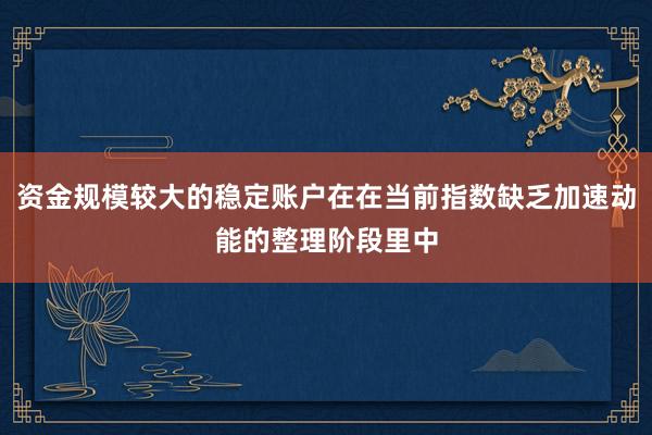 资金规模较大的稳定账户在在当前指数缺乏加速动能的整理阶段里中