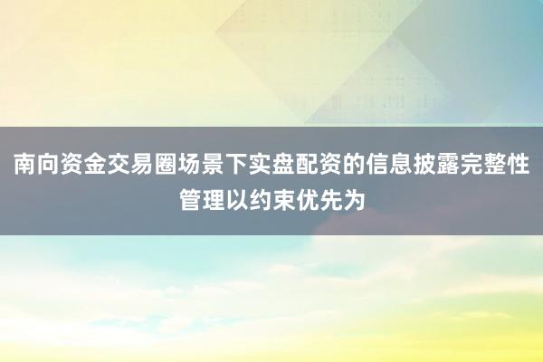 南向资金交易圈场景下实盘配资的信息披露完整性管理以约束优先为