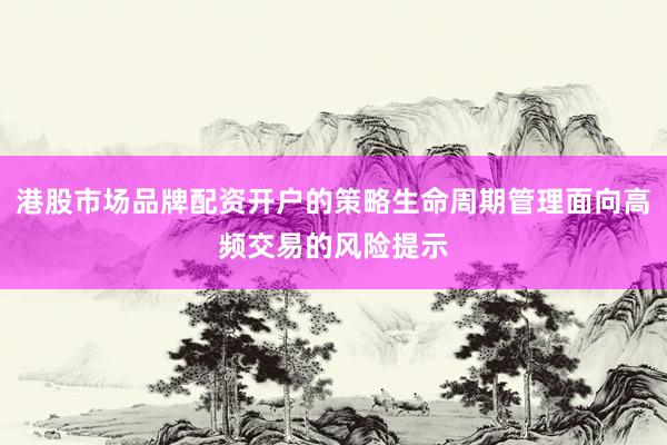港股市场品牌配资开户的策略生命周期管理面向高频交易的风险提示