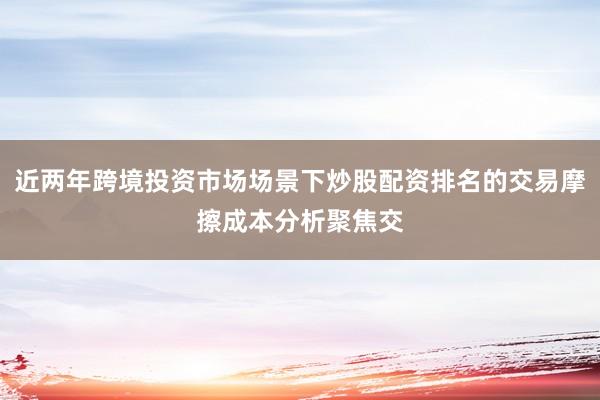 近两年跨境投资市场场景下炒股配资排名的交易摩擦成本分析聚焦交