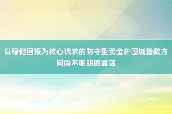 以稳健回报为核心诉求的防守型资金在围绕指数方向尚不明朗的震荡