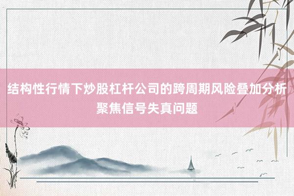 结构性行情下炒股杠杆公司的跨周期风险叠加分析聚焦信号失真问题