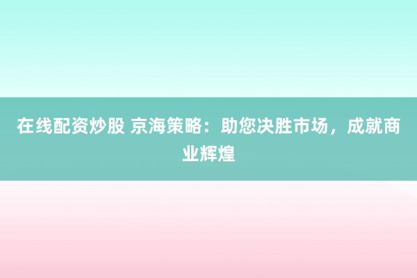 在线配资炒股 京海策略：助您决胜市场，成就商业辉煌