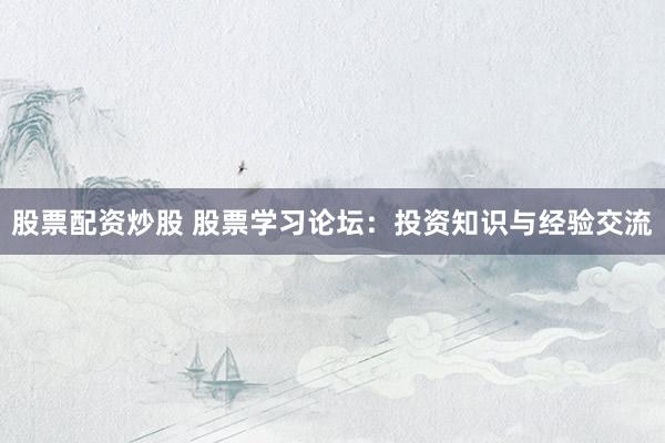 股票配资炒股 股票学习论坛：投资知识与经验交流