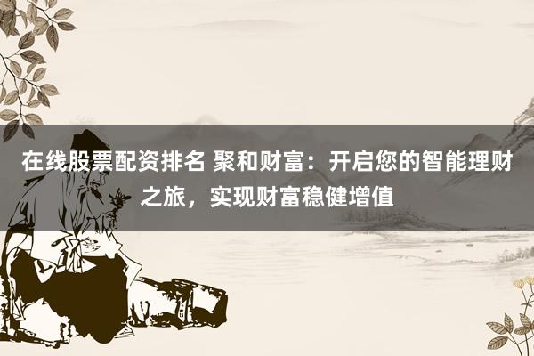 在线股票配资排名 聚和财富：开启您的智能理财之旅，实现财富稳健增值