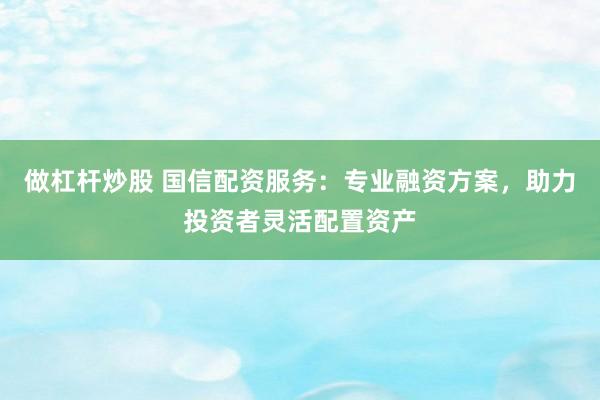 做杠杆炒股 国信配资服务：专业融资方案，助力投资者灵活配置资产