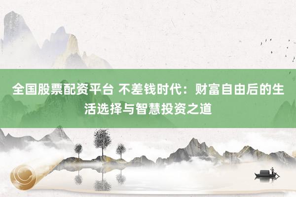 全国股票配资平台 不差钱时代：财富自由后的生活选择与智慧投资之道