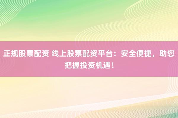 正规股票配资 线上股票配资平台：安全便捷，助您把握投资机遇！