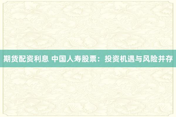 期货配资利息 中国人寿股票：投资机遇与风险并存