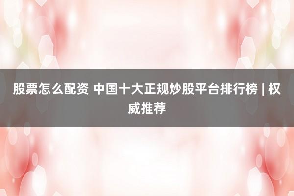 股票怎么配资 中国十大正规炒股平台排行榜 | 权威推荐