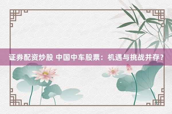证券配资炒股 中国中车股票：机遇与挑战并存？