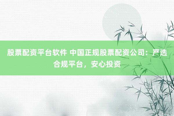 股票配资平台软件 中国正规股票配资公司：严选合规平台，安心投资