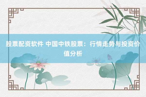 股票配资软件 中国中铁股票：行情走势与投资价值分析