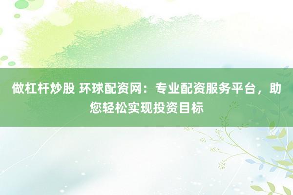 做杠杆炒股 环球配资网：专业配资服务平台，助您轻松实现投资目标