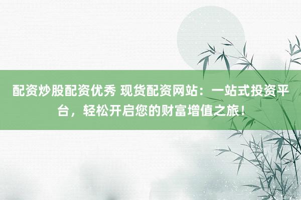 配资炒股配资优秀 现货配资网站：一站式投资平台，轻松开启您的财富增值之旅！