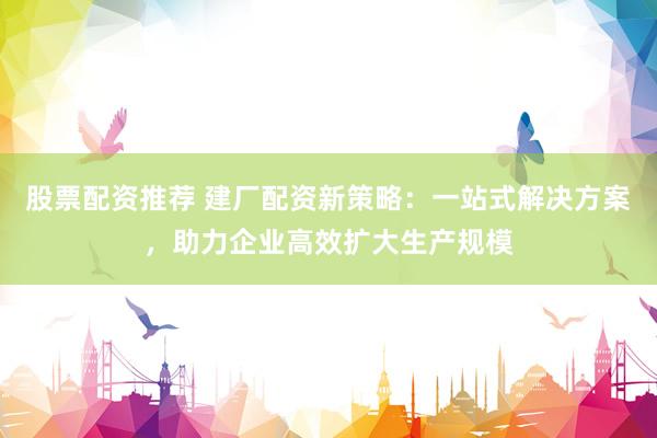 股票配资推荐 建厂配资新策略：一站式解决方案，助力企业高效扩大生产规模