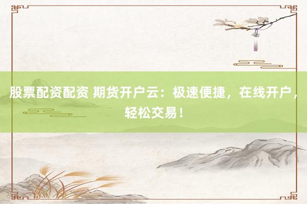 股票配资配资 期货开户云：极速便捷，在线开户，轻松交易！