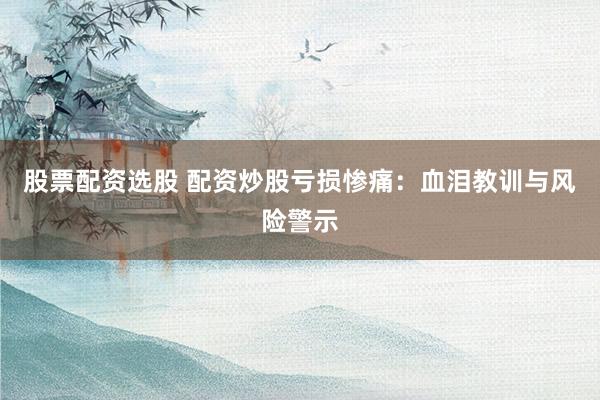 股票配资选股 配资炒股亏损惨痛：血泪教训与风险警示